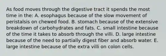 As food moves through the digestive tract it spends the most time in the:​ A. esophagus because of the slow movement of peristalsis on chewed food. B. ​stomach because of the extensive breakdown of carbohydrates and fats. C. ​small intestine because of the time it takes to absorb through the villi. D. ​large intestine because of the need to partially digest fiber and absorb water. E. ​large intestine because of the extra villi on colon cells.