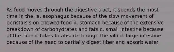 As food moves through the digestive tract, it spends the most time in the: a. esophagus because of the slow movement of peristalsis on chewed food b. stomach because of the extensive breakdown of carbohydrates and fats c. small intestine because of the time it takes to absorb through the villi d. large intestine because of the need to partially digest fiber and absorb water