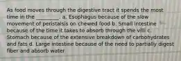 As food moves through the digestive tract it spends the most time in the _________. a. Esophagus because of the slow movement of peristalsis on chewed food b. Small intestine because of the time it takes to absorb through the villi c. Stomach because of the extensive breakdown of carbohydrates and fats d. Large intestine because of the need to partially digest fiber and absorb water