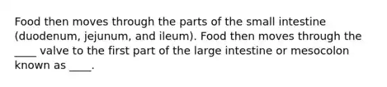 Food then moves through the parts of the small intestine (duodenum, jejunum, and ileum). Food then moves through the ____ valve to the first part of the large intestine or mesocolon known as ____.