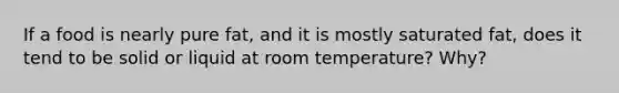 If a food is nearly pure fat, and it is mostly saturated fat, does it tend to be solid or liquid at room temperature? Why?