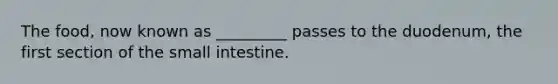 The food, now known as _________ passes to the duodenum, the first section of the small intestine.