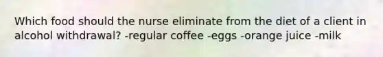 Which food should the nurse eliminate from the diet of a client in alcohol withdrawal? -regular coffee -eggs -orange juice -milk