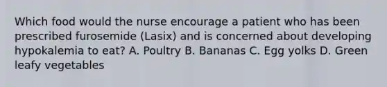 Which food would the nurse encourage a patient who has been prescribed furosemide (Lasix) and is concerned about developing hypokalemia to eat? A. Poultry B. Bananas C. Egg yolks D. Green leafy vegetables