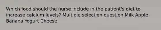 Which food should the nurse include in the patient's diet to increase calcium levels? Multiple selection question Milk Apple Banana Yogurt Cheese