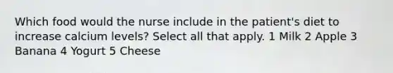 Which food would the nurse include in the patient's diet to increase calcium levels? Select all that apply. 1 Milk 2 Apple 3 Banana 4 Yogurt 5 Cheese