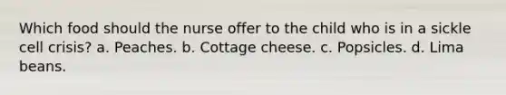 Which food should the nurse offer to the child who is in a sickle cell crisis? a. Peaches. b. Cottage cheese. c. Popsicles. d. Lima beans.