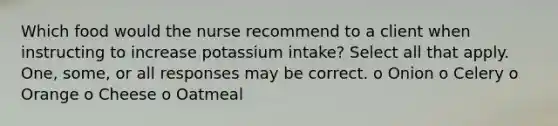 Which food would the nurse recommend to a client when instructing to increase potassium intake? Select all that apply. One, some, or all responses may be correct. o Onion o Celery o Orange o Cheese o Oatmeal