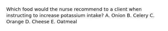 Which food would the nurse recommend to a client when instructing to increase potassium intake? A. Onion B. Celery C. Orange D. Cheese E. Oatmeal