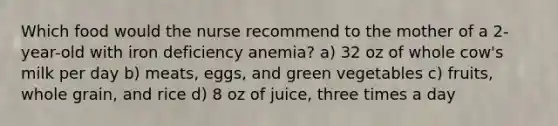 Which food would the nurse recommend to the mother of a 2-year-old with iron deficiency anemia? a) 32 oz of whole cow's milk per day b) meats, eggs, and green vegetables c) fruits, whole grain, and rice d) 8 oz of juice, three times a day