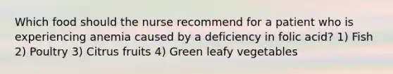 Which food should the nurse recommend for a patient who is experiencing anemia caused by a deficiency in folic acid? 1) Fish 2) Poultry 3) Citrus fruits 4) Green leafy vegetables