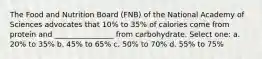 The Food and Nutrition Board (FNB) of the National Academy of Sciences advocates that 10% to 35% of calories come from protein and ________________ from carbohydrate. Select one: a. 20% to 35% b. 45% to 65% c. 50% to 70% d. 55% to 75%