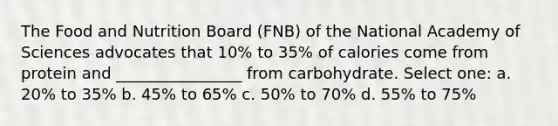 The Food and Nutrition Board (FNB) of the National Academy of Sciences advocates that 10% to 35% of calories come from protein and ________________ from carbohydrate. Select one: a. 20% to 35% b. 45% to 65% c. 50% to 70% d. 55% to 75%