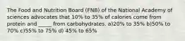 The Food and Nutrition Board (FNB) of the National Academy of sciences advocates that 10% to 35% of calories come from protein and _____ from carbohydrates. a)20% to 35% b)50% to 70% c)55% to 75% d) 45% to 65%