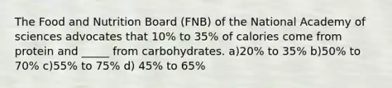 The Food and Nutrition Board (FNB) of the National Academy of sciences advocates that 10% to 35% of calories come from protein and _____ from carbohydrates. a)20% to 35% b)50% to 70% c)55% to 75% d) 45% to 65%