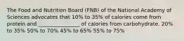 The Food and Nutrition Board (FNB) of the National Academy of Sciences advocates that 10% to 35% of calories come from protein and ________________ of calories from carbohydrate. 20% to 35% 50% to 70% 45% to 65% 55% to 75%