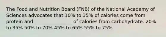 The Food and Nutrition Board (FNB) of the National Academy of Sciences advocates that 10% to 35% of calories come from protein and ________________ of calories from carbohydrate. 20% to 35% 50% to 70% 45% to 65% 55% to 75%