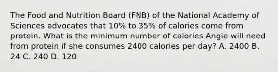 The Food and Nutrition Board (FNB) of the National Academy of Sciences advocates that 10% to 35% of calories come from protein. What is the minimum number of calories Angie will need from protein if she consumes 2400 calories per day? A. 2400 B. 24 C. 240 D. 120