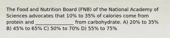 The Food and Nutrition Board (FNB) of the National Academy of Sciences advocates that 10% to 35% of calories come from protein and ________________ from carbohydrate. A) 20% to 35% B) 45% to 65% C) 50% to 70% D) 55% to 75%