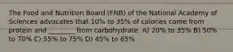 The Food and Nutrition Board (FNB) of the National Academy of Sciences advocates that 10% to 35% of calories come from protein and ________ from carbohydrate. A) 20% to 35% B) 50% to 70% C) 55% to 75% D) 45% to 65%