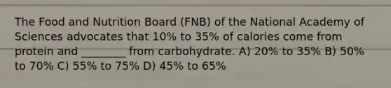 The Food and Nutrition Board (FNB) of the National Academy of Sciences advocates that 10% to 35% of calories come from protein and ________ from carbohydrate. A) 20% to 35% B) 50% to 70% C) 55% to 75% D) 45% to 65%