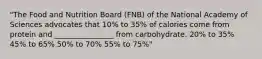 "The Food and Nutrition Board (FNB) of the National Academy of Sciences advocates that 10% to 35% of calories come from protein and ________________ from carbohydrate. 20% to 35% 45% to 65% 50% to 70% 55% to 75%"