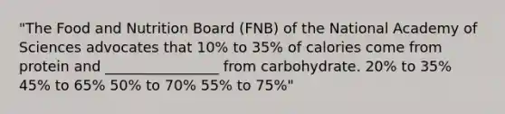 "The Food and Nutrition Board (FNB) of the National Academy of Sciences advocates that 10% to 35% of calories come from protein and ________________ from carbohydrate. 20% to 35% 45% to 65% 50% to 70% 55% to 75%"