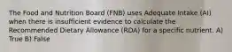 The Food and Nutrition Board (FNB) uses Adequate Intake (AI) when there is insufficient evidence to calculate the Recommended Dietary Allowance (RDA) for a specific nutrient. A) True B) False