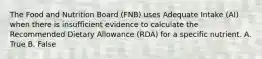 The Food and Nutrition Board (FNB) uses Adequate Intake (AI) when there is insufficient evidence to calculate the Recommended Dietary Allowance (RDA) for a specific nutrient. A. True B. False