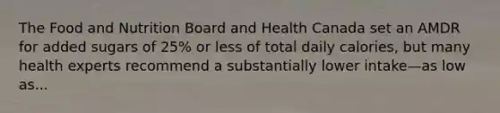 The Food and Nutrition Board and Health Canada set an AMDR for added sugars of 25% or less of total daily calories, but many health experts recommend a substantially lower intake—as low as...