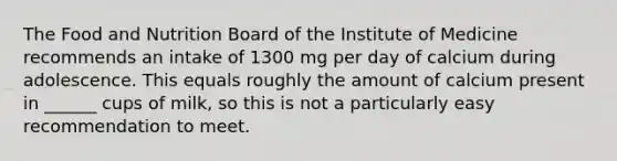 The Food and Nutrition Board of the Institute of Medicine recommends an intake of 1300 mg per day of calcium during adolescence. This equals roughly the amount of calcium present in ______ cups of milk, so this is not a particularly easy recommendation to meet.