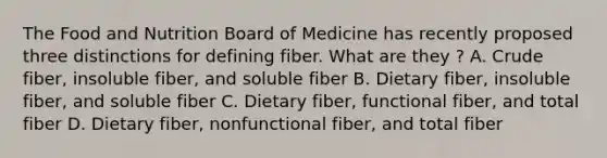 The Food and Nutrition Board of Medicine has recently proposed three distinctions for defining fiber. What are they ? A. Crude fiber, insoluble fiber, and soluble fiber B. Dietary fiber, insoluble fiber, and soluble fiber C. Dietary fiber, functional fiber, and total fiber D. Dietary fiber, nonfunctional fiber, and total fiber