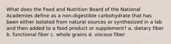 What does the Food and Nutrition Board of the National Academies define as a non-digestible carbohydrate that has been either isolated from natural sources or synthesized in a lab and then added to a food product or supplement? a. dietary fiber b. functional fiber c. whole grains d. viscous fiber