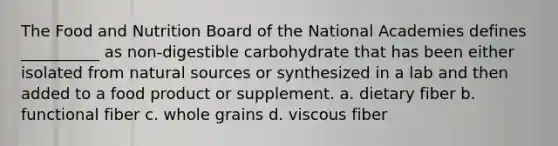 The Food and Nutrition Board of the National Academies defines __________ as non-digestible carbohydrate that has been either isolated from natural sources or synthesized in a lab and then added to a food product or supplement. a. dietary fiber b. functional fiber c. whole grains d. viscous fiber