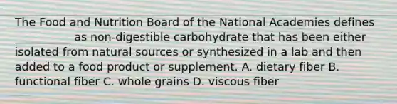 The Food and Nutrition Board of the National Academies defines __________ as non-digestible carbohydrate that has been either isolated from natural sources or synthesized in a lab and then added to a food product or supplement. A. dietary fiber B. functional fiber C. whole grains D. viscous fiber