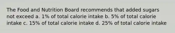 The Food and Nutrition Board recommends that added sugars not exceed a. 1% of total calorie intake b. 5% of total calorie intake c. 15% of total calorie intake d. 25% of total calorie intake