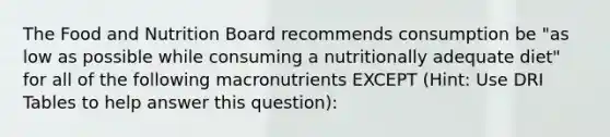 The Food and Nutrition Board recommends consumption be "as low as possible while consuming a nutritionally adequate diet" for all of the following macronutrients EXCEPT (Hint: Use DRI Tables to help answer this question):