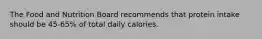 The Food and Nutrition Board recommends that protein intake should be 45-65% of total daily calories.
