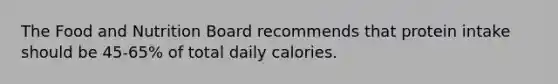 The Food and Nutrition Board recommends that protein intake should be 45-65% of total daily calories.