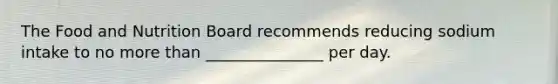 The Food and Nutrition Board recommends reducing sodium intake to no more than _______________ per day.