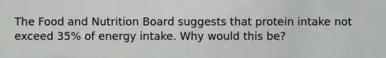 The Food and Nutrition Board suggests that protein intake not exceed 35% of energy intake. Why would this be?