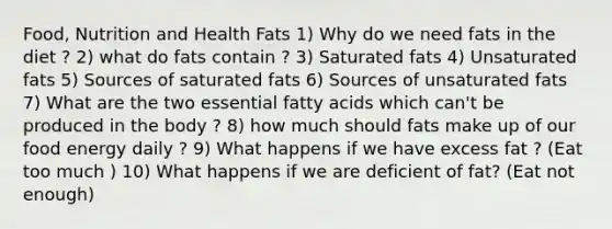 Food, Nutrition and Health Fats 1) Why do we need fats in the diet ? 2) what do fats contain ? 3) Saturated fats 4) Unsaturated fats 5) Sources of saturated fats 6) Sources of unsaturated fats 7) What are the two essential fatty acids which can't be produced in the body ? 8) how much should fats make up of our food energy daily ? 9) What happens if we have excess fat ? (Eat too much ) 10) What happens if we are deficient of fat? (Eat not enough)