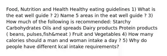 Food, Nutrition and Health Healthy eating guidelines 1) What is the eat well guide ? 2) Name 5 areas in the eat well guide ? 3) How much of the following is recommended: Starchy Carbohydrates Oils and spreads Dairy products Protein products ( beans, pulses,fish&meat ) Fruit and Vegetables 4) How many calories should a man and woman intake a day ? 5) Why do people have different kcal intake requirements?