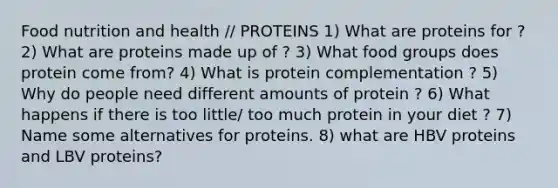 Food nutrition and health // PROTEINS 1) What are proteins for ? 2) What are proteins made up of ? 3) What food groups does protein come from? 4) What is protein complementation ? 5) Why do people need different amounts of protein ? 6) What happens if there is too little/ too much protein in your diet ? 7) Name some alternatives for proteins. 8) what are HBV proteins and LBV proteins?