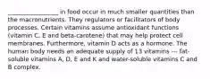 _________________ in food occur in much smaller quantities than the macronutrients. They regulators or facilitators of body processes. Certain vitamins assume antioxidant functions (vitamin C, E and beta-carotene) that may help protect cell membranes. Furthermore, vitamin D acts as a hormone. The human body needs an adequate supply of 13 vitamins --- fat-soluble vitamins A, D, E and K and water-soluble vitamins C and B complex.