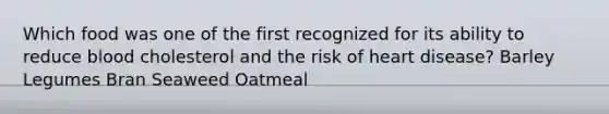 Which food was one of the first recognized for its ability to reduce blood cholesterol and the risk of heart disease? Barley Legumes Bran Seaweed Oatmeal