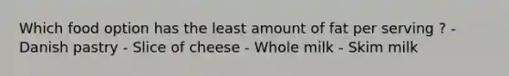 Which food option has the least amount of fat per serving ? - Danish pastry - Slice of cheese - Whole milk - Skim milk