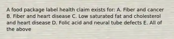 A food package label health claim exists for: A. Fiber and cancer B. Fiber and heart disease C. Low saturated fat and cholesterol and heart disease D. Folic acid and neural tube defects E. All of the above