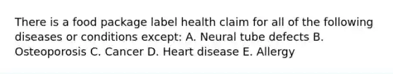 There is a food package label health claim for all of the following diseases or conditions except: A. Neural tube defects B. Osteoporosis C. Cancer D. Heart disease E. Allergy