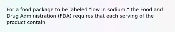 For a food package to be labeled "low in sodium," the Food and Drug Administration (FDA) requires that each serving of the product contain